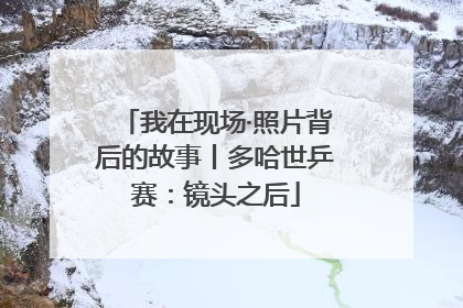 我在现场·照片背后的故事丨多哈世乒赛：镜头之后