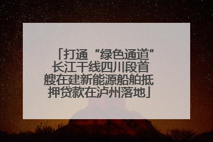 打通“绿色通道” 长江干线四川段首艘在建新能源船舶抵押贷款在泸州落地