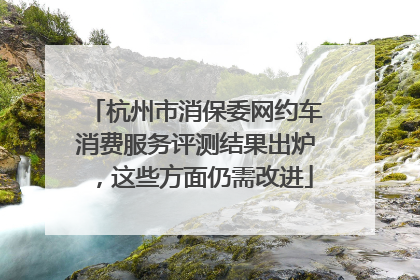 杭州市消保委网约车消费服务评测结果出炉，这些方面仍需改进