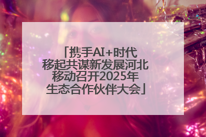 携手AI+时代 移起共谋新发展河北移动召开2025年生态合作伙伴大会
