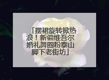 摆裙旋转掀热浪！新疆维吾尔婚礼舞圈粉泰山脚下老街坊