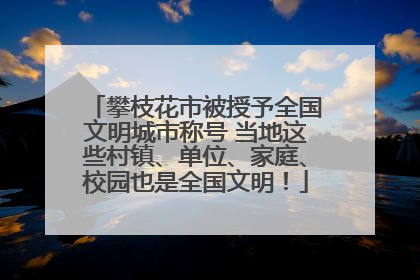 攀枝花市被授予全国文明城市称号 当地这些村镇、单位、家庭、校园也是全国文明！