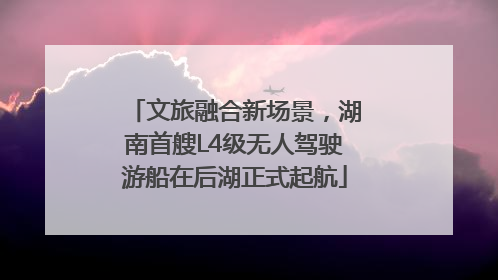 文旅融合新场景，湖南首艘L4级无人驾驶游船在后湖正式起航