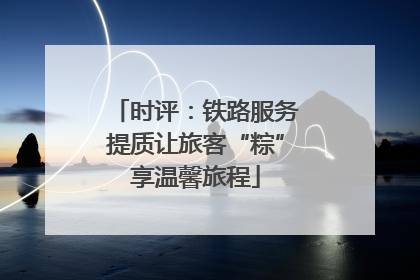 时评：铁路服务提质让旅客“粽”享温馨旅程