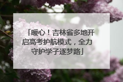 暖心！吉林省多地开启高考护航模式，全力守护学子逐梦路