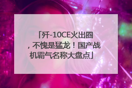 歼-10CE火出圈，不愧是猛龙！国产战机霸气名称大盘点