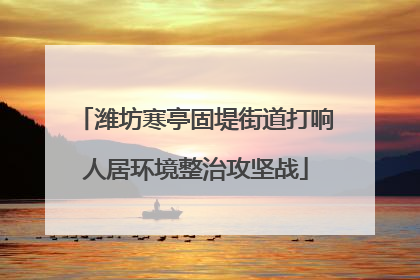 潍坊寒亭固堤街道打响人居环境整治攻坚战