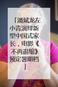 潘斌龙左小青演绎新型中国式家长，电影《不再退缩》预定暑期档