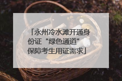 永州冷水滩开通身份证“绿色通道” 保障考生用证需求