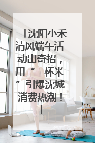 沈阳小禾清风端午活动出奇招，用“一杯米”引爆沈城消费热潮！