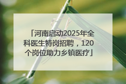河南启动2025年全科医生特岗招聘，120个岗位助力乡镇医疗