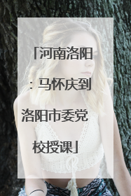 河南洛阳：马怀庆到洛阳市委党校授课