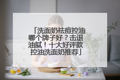 洗面奶祛痘控油哪个牌子好？击退油腻！十大好评款控油洗面奶推荐