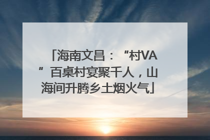 海南文昌：“村VA”百桌村宴聚千人，山海间升腾乡土烟火气