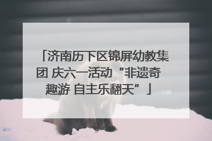 济南历下区锦屏幼教集团 庆六一活动“非遗奇趣游 自主乐翻天”