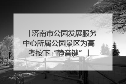济南市公园发展服务中心所属公园景区为高考按下“静音键”
