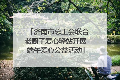 济南市总工会联合老厨子爱心驿站开展端午爱心公益活动