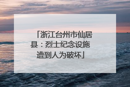 浙江台州市仙居县：烈士纪念设施遭到人为破坏