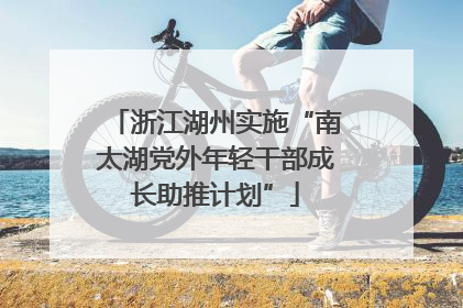浙江湖州实施“南太湖党外年轻干部成长助推计划”