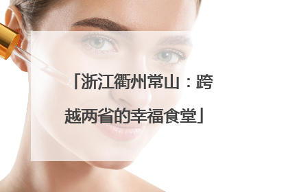 浙江衢州常山：跨越两省的幸福食堂