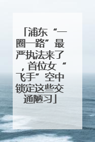 浦东“一圈一路”最严执法来了，首位女“飞手”空中锁定这些交通陋习