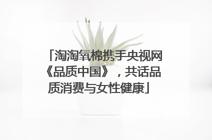 淘淘氧棉携手央视网《品质中国》，共话品质消费与女性健康