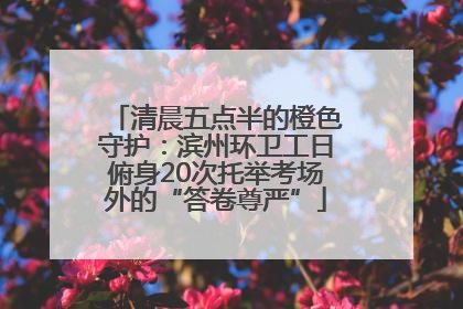 清晨五点半的橙色守护：滨州环卫工日俯身20次托举考场外的“答卷尊严”