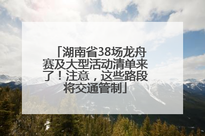 湖南省38场龙舟赛及大型活动清单来了！注意，这些路段将交通管制