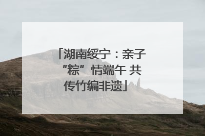 湖南绥宁：亲子“粽”情端午 共传竹编非遗