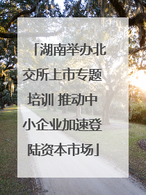 湖南举办北交所上市专题培训 推动中小企业加速登陆资本市场