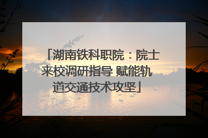 湖南铁科职院：院士来校调研指导 赋能轨道交通技术攻坚