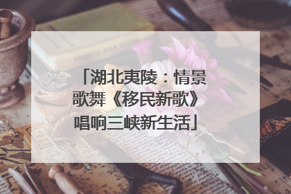 湖北夷陵：情景歌舞《移民新歌》唱响三峡新生活