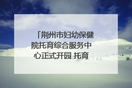 荆州市妇幼保健院托育综合服务中心正式开园 托育宣传月同步启动