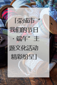 荣成市“我们的节日・端午”主题文化活动精彩纷呈