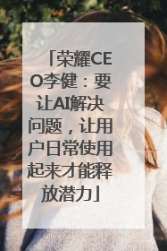 荣耀CEO李健：要让AI解决问题，让用户日常使用起来才能释放潜力