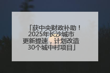 获中央财政补助！2025年长沙城市更新提速，计划改造30个城中村项目