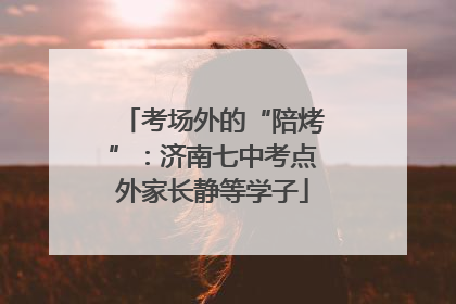 考场外的“陪烤”：济南七中考点外家长静等学子
