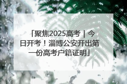 聚焦2025高考｜今日开考！淄博公安开出第一份高考户籍证明