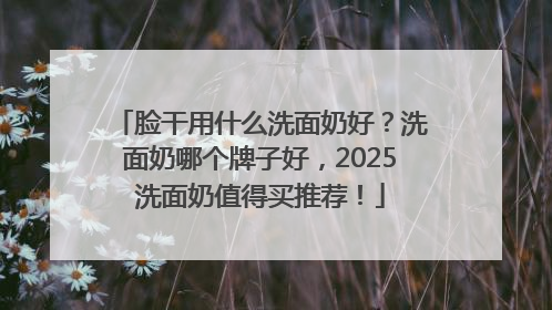 脸干用什么洗面奶好？洗面奶哪个牌子好，2025洗面奶值得买推荐！