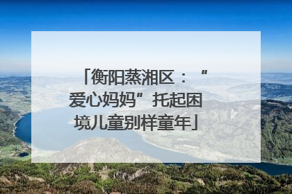 衡阳蒸湘区：“爱心妈妈”托起困境儿童别样童年