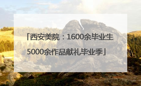 西安美院：1600余毕业生5000余作品献礼毕业季