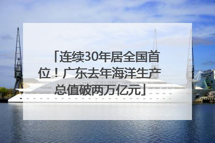 连续30年居全国首位！广东去年海洋生产总值破两万亿元