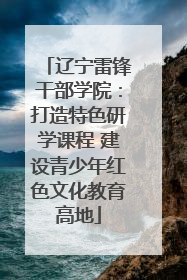 辽宁雷锋干部学院：打造特色研学课程 建设青少年红色文化教育高地