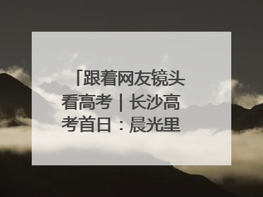 跟着网友镜头看高考｜长沙高考首日：晨光里的奔赴与守望