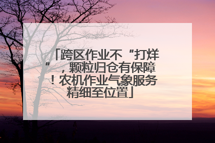 跨区作业不“打烊”，颗粒归仓有保障！农机作业气象服务精细至位置