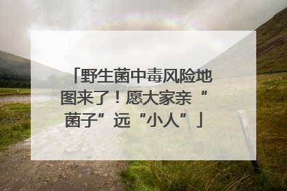 野生菌中毒风险地图来了！愿大家亲“菌子”远“小人”
