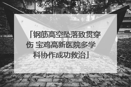 钢筋高空坠落致贯穿伤 宝鸡高新医院多学科协作成功救治