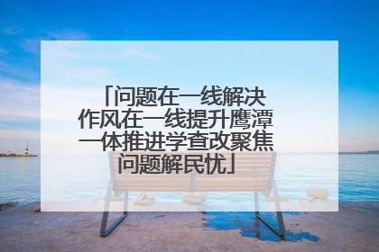 问题在一线解决 作风在一线提升鹰潭一体推进学查改聚焦问题解民忧