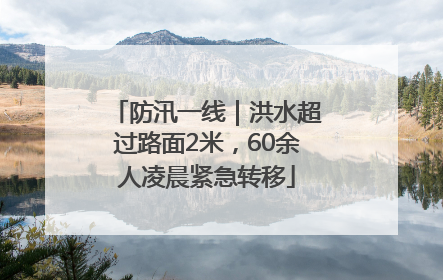 防汛一线｜洪水超过路面2米，60余人凌晨紧急转移