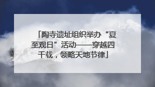 陶寺遗址组织举办“夏至观日”活动——穿越四千载，领略天地节律
